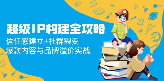 (5.13)超级IP构建全攻略：信任感建立+社群裂变，爆款内容与品牌溢价实战